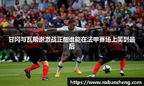 甘冈与瓦朗谢激战正酣谁能在法甲赛场上笑到最后